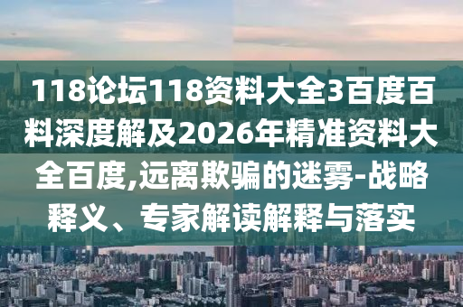 118论坛118资料大全3百度百料深度解及2026年精准资料大全百度,远离欺骗的迷雾-战略释义、专家解读解释与落实