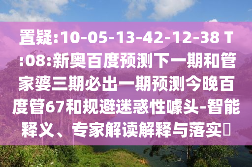 置疑:10-05-13-42-12-38 T:08:新奥百度预测下一期和管家婆三期必出一期预测今晚百度管67和规避迷惑性噱头-智能释义、专家解读解释与落实​