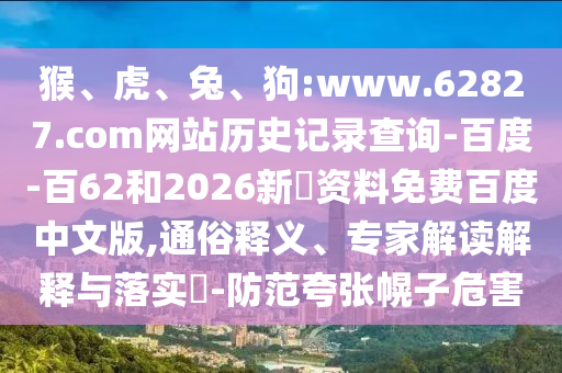 猴、虎、兔、狗:www.62827.com网站历史记录查询-百度-百62和2026新奧资料免费百度中文版,通俗释义、专家解读解释与落实-防范夸张幌子危害