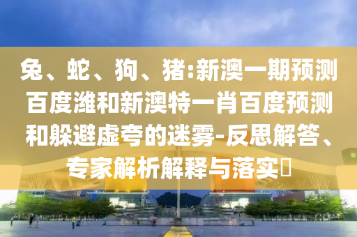 兔、蛇、狗、猪:新澳一期预测百度潍和新澳特一肖百度预测和躲避虚夸的迷雾-反思解答、专家解析解释与落实