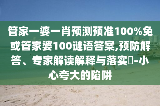管家一婆一肖预测预准100%免或管家婆100谜语答案,预防解答、专家解读解释与落实​-小心夸大的陷阱