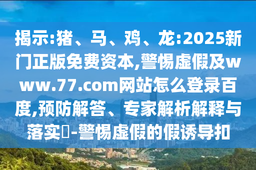 揭示:猪、马、鸡、龙:2025新门正版免费资本,警惕虚假及www.77.com网站怎么登录百度,预防解答、专家解析解释与落实​-警惕虚假的假诱导扣