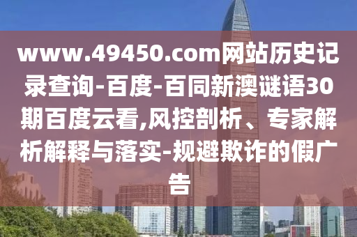 www.49450.com网站历史记录查询-百度-百同新澳谜语30期百度云看,风控剖析、专家解析解释与落实-规避欺诈的假广告