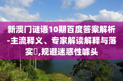 新澳门谜语10期百度答案解析-主流释义、专家解读解释与落实​,规避迷惑性噱头