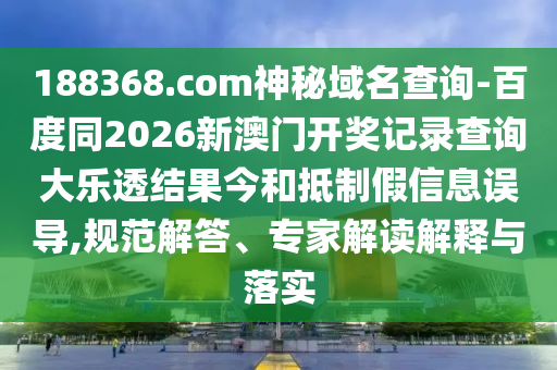 188368.com神秘域名查询-百度同2026新澳门开奖记录查询大乐透结果今和抵制假信息误导,规范解答、专家解读解释与落实