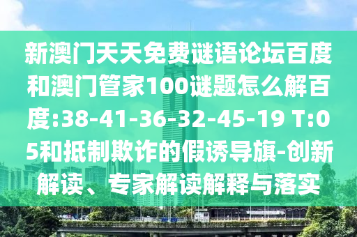 新澳门天天免费谜语论坛百度和澳门管家100谜题怎么解百度:38-41-36-32-45-19 T:05和抵制欺诈的假诱导旗-创新解读、专家解读解释与落实